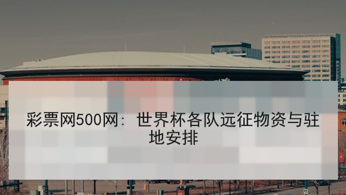 彩票网500网: 世界杯各队远征物资与驻地安排 彩票网500网: 世界杯各队远征物资与驻地安排