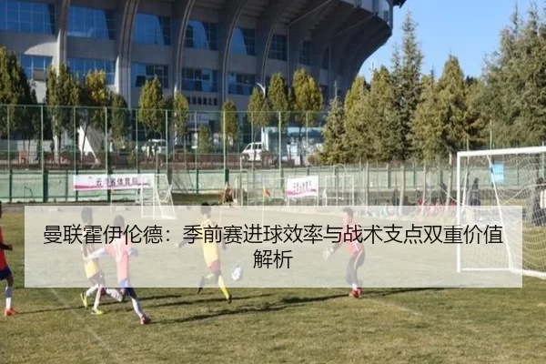 曼联霍伊伦德：季前赛进球效率与战术支点双重价值解析
