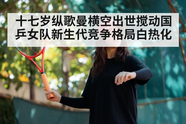 十七岁纵歌曼横空出世搅动国乒女队新生代竞争格局白热化
