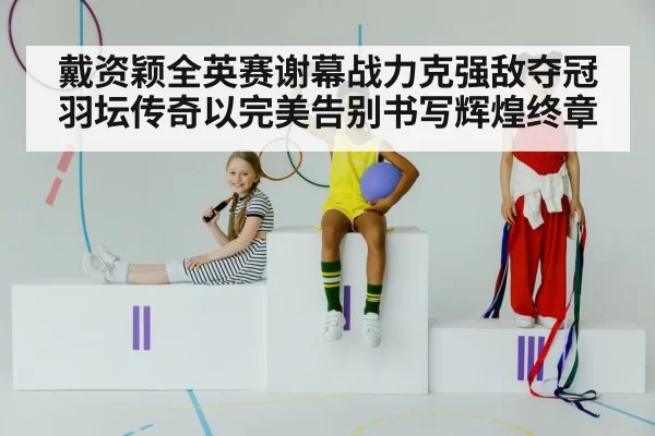 戴资颖全英赛谢幕战力克强敌夺冠 羽坛传奇以完美告别书写辉煌终章