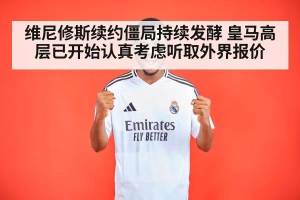 维尼修斯续约僵局持续发酵 皇马高层已开始认真考虑听取外界报价